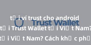 tải ví trust cho android Không thể tải Trust Wallet tại Việt Nam? Cách khắc phục